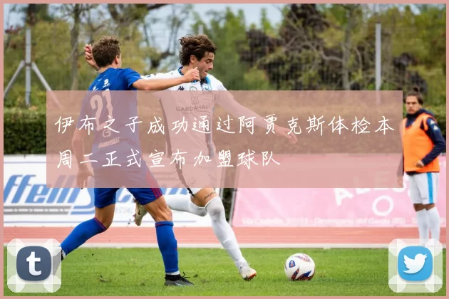 伊布之子成功通过阿贾克斯体检本周二正式宣布加盟球队