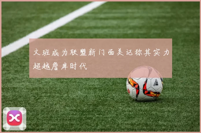 文班成为联盟新门面美记称其实力超越詹库时代