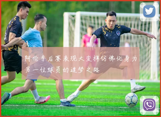 阿伦季后赛表现大变样仿佛化身为另一位球员的追梦之路