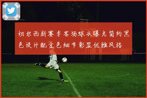 切尔西新赛季客场球衣曝光简约黑色设计配金色细节彰显优雅风格