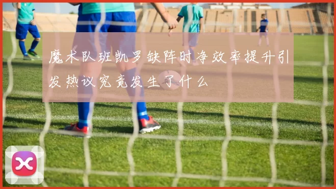 魔术队班凯罗缺阵时净效率提升引发热议究竟发生了什么